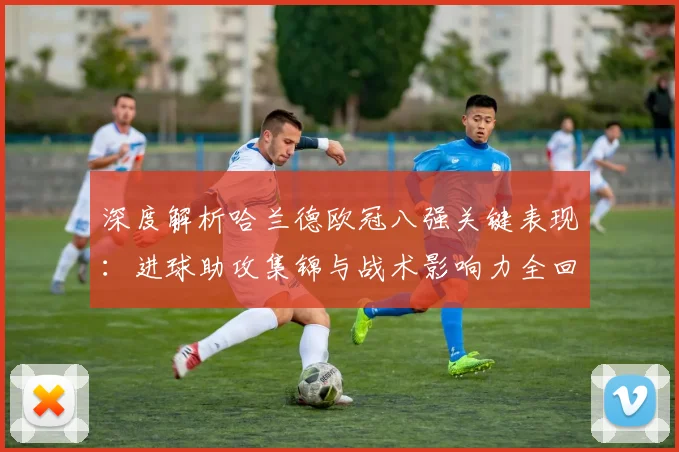 深度解析哈兰德欧冠八强关键表现：进球助攻集锦与战术影响力全回顾