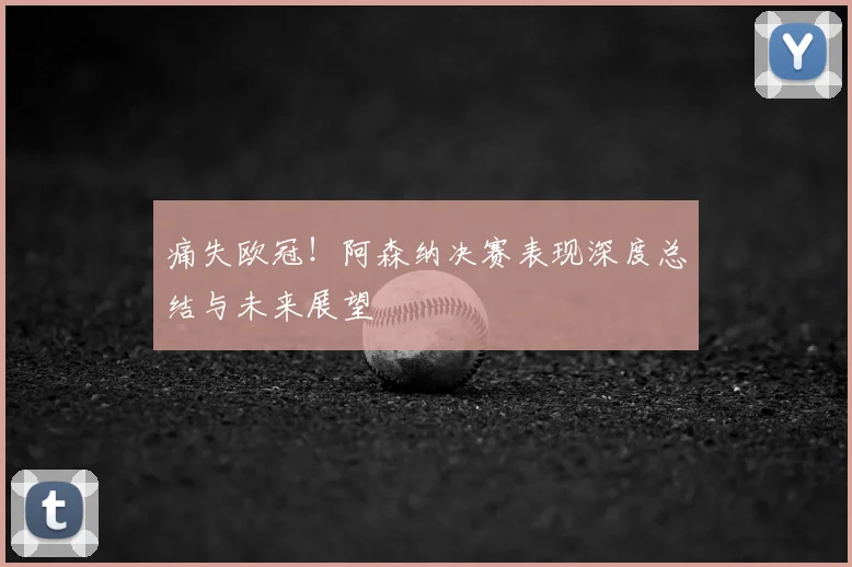 痛失欧冠！阿森纳决赛表现深度总结与未来展望