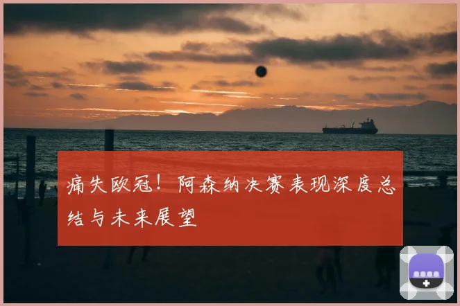 痛失欧冠！阿森纳决赛表现深度总结与未来展望
