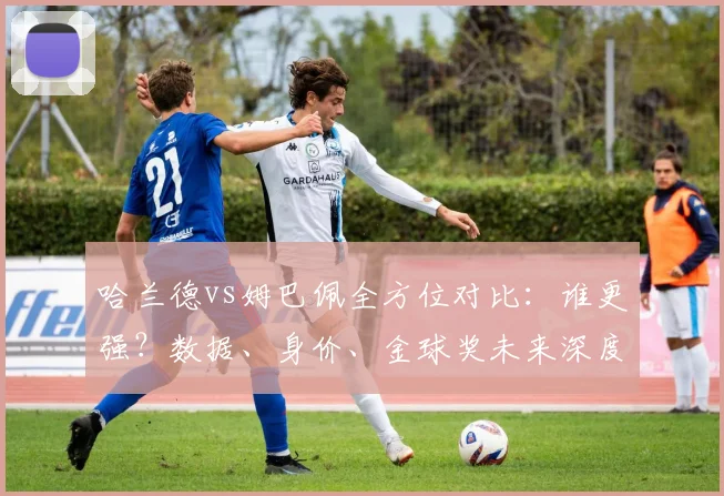 哈兰德vs姆巴佩全方位对比：谁更强？数据、身价、金球奖未来深度解析