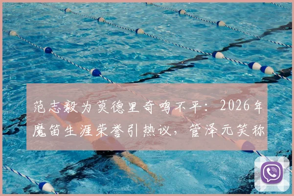 范志毅为莫德里奇鸣不平：2026年魔笛生涯荣誉引热议，管泽元笑称“偷了罗哥一个金球”背后故事