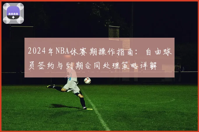 2024年NBA休赛期操作指南：自由球员签约与到期合同处理策略详解
