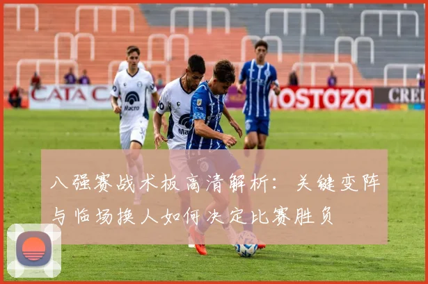 八强赛战术板高清解析：关键变阵与临场换人如何决定比赛胜负