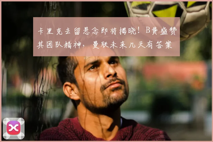 卡里克去留悬念即将揭晓！B费盛赞其团队精神，曼联未来几天有答案