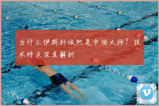 为什么伊斯科依然是中场大师？技术特点深度解析
