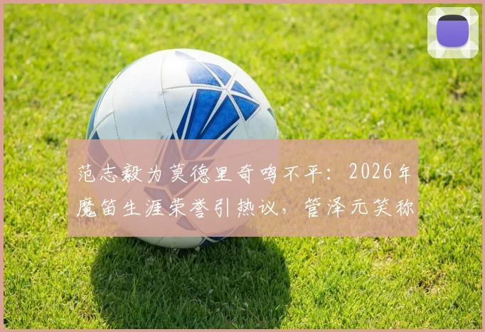 范志毅为莫德里奇鸣不平：2026年魔笛生涯荣誉引热议，管泽元笑称“偷了罗哥一个金球”背后故事