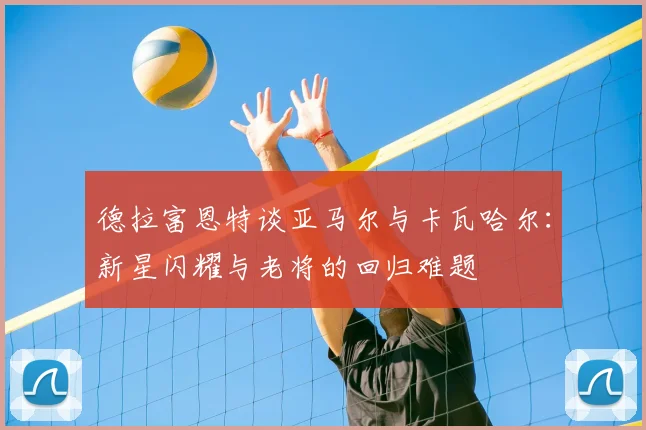 德拉富恩特谈亚马尔与卡瓦哈尔：新星闪耀与老将的回归难题