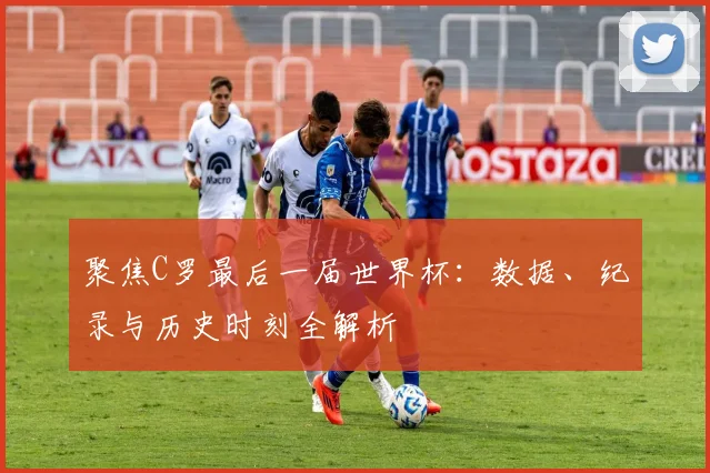 聚焦C罗最后一届世界杯：数据、纪录与历史时刻全解析