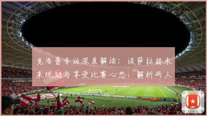 克洛普专访深度解读：谈萨拉赫未来规划与享受比赛心态，解析两人合作关系的成功秘诀