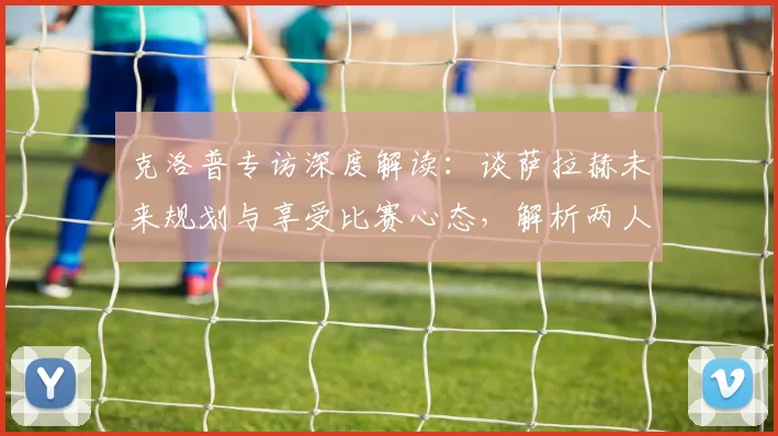 克洛普专访深度解读：谈萨拉赫未来规划与享受比赛心态，解析两人合作关系的成功秘诀