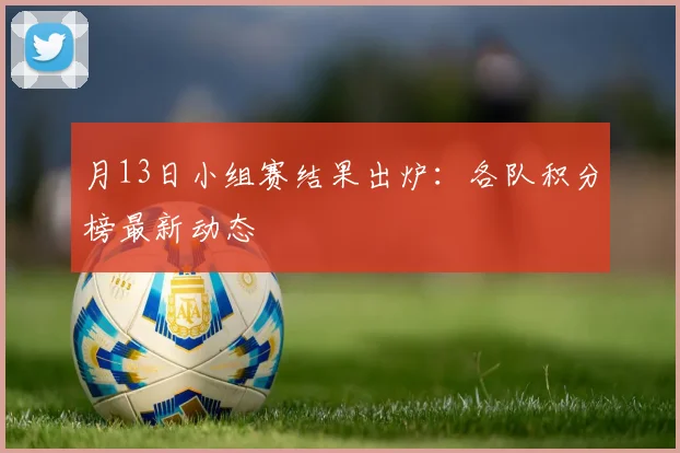 月13日小组赛结果出炉：各队积分榜最新动态