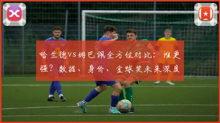 哈兰德vs姆巴佩全方位对比：谁更强？数据、身价、金球奖未来深度解析