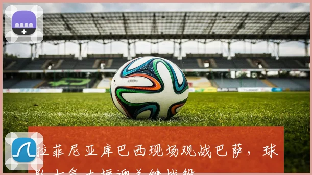 拉菲尼亚库巴西现场观战巴萨，球队士气大振迎关键战役