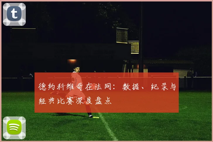 德约科维奇在法网:数据、纪录与经典比赛深度盘点