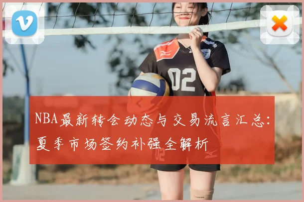 NBA最新转会动态与交易流言汇总：夏季市场签约补强全解析